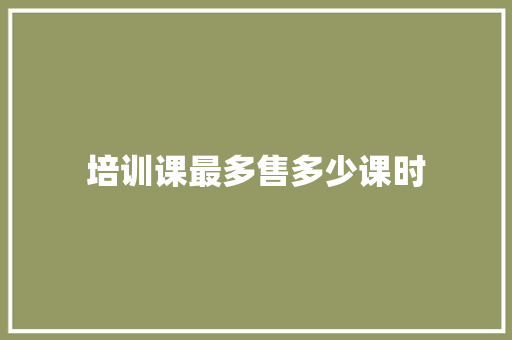 培训课最多售多少课时 范文精选网