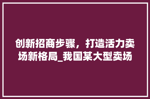 创新招商步骤，打造活力卖场新格局_我国某大型卖场招商计划详细介绍