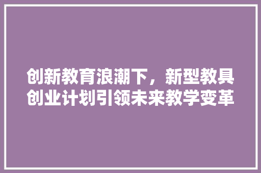 创新教育浪潮下，新型教具创业计划引领未来教学变革