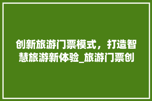创新旅游门票模式，打造智慧旅游新体验_旅游门票创业计划书详细介绍