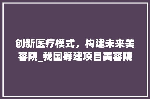 创新医疗模式，构建未来美容院_我国筹建项目美容院计划详细介绍