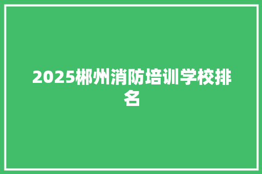 2025郴州消防培训学校排名