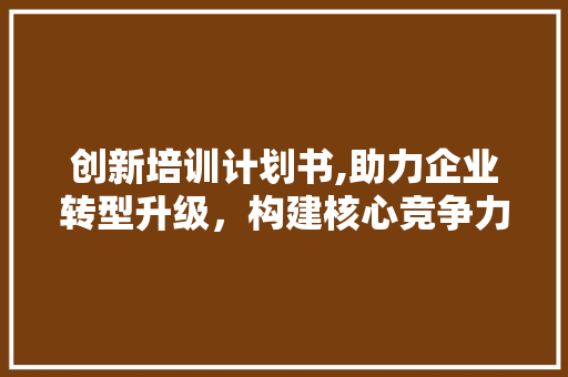 创新培训计划书,助力企业转型升级，构建核心竞争力