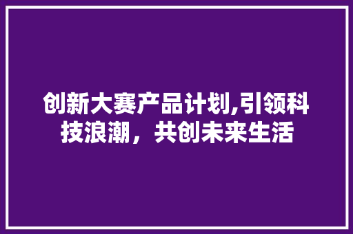 创新大赛产品计划,引领科技浪潮，共创未来生活