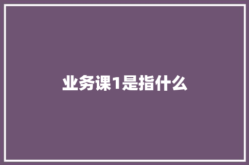 业务课1是指什么
