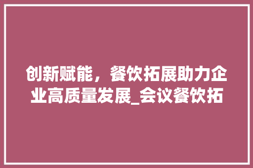 创新赋能，餐饮拓展助力企业高质量发展_会议餐饮拓展计划详细介绍