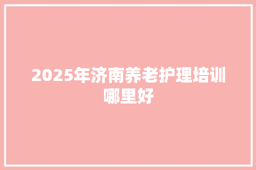 2025年济南养老护理培训哪里好