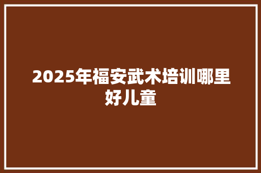 2025年福安武术培训哪里好儿童
