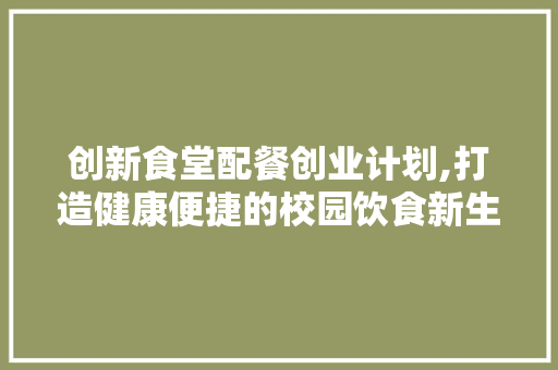 创新食堂配餐创业计划,打造健康便捷的校园饮食新生态