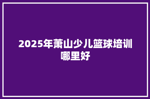 2025年萧山少儿篮球培训哪里好