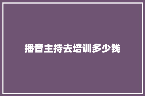 播音主持去培训多少钱 范文精选网
