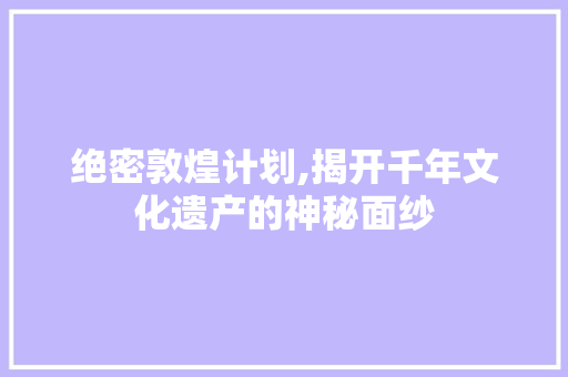绝密敦煌计划,揭开千年文化遗产的神秘面纱