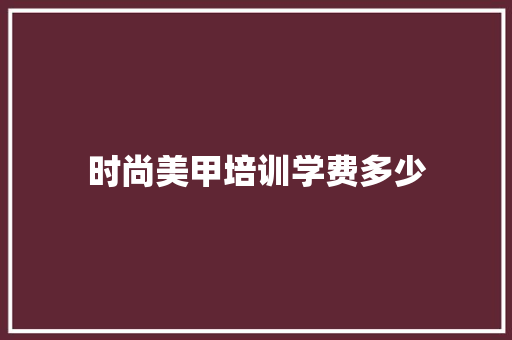 时尚美甲培训学费多少 优秀范文