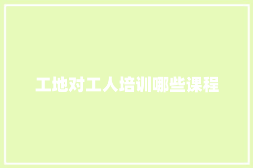 工地对工人培训哪些课程