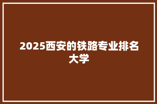 2025西安的铁路专业排名大学