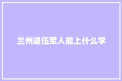 兰州退伍军人能上什么学