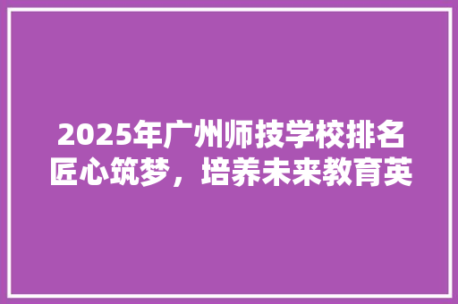 2025年广州师技学校排名匠心筑梦，培养未来教育英才