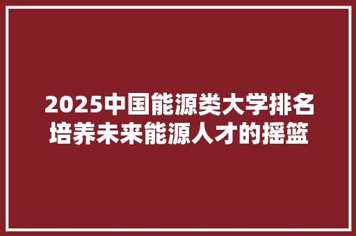 2025中国能源类大学排名培养未来能源人才的摇篮