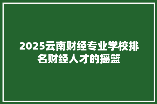 2025云南财经专业学校排名财经人才的摇篮