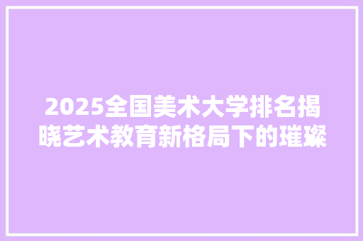 2025全国美术大学排名揭晓艺术教育新格局下的璀璨星辉 商业计划书范文