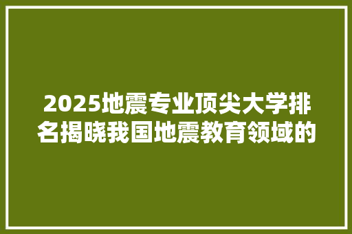 2025地震专业顶尖大学排名揭晓我国地震教育领域的佼佼者