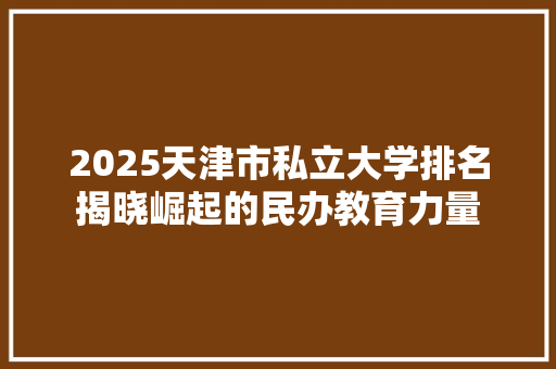 2025天津市私立大学排名揭晓崛起的民办教育力量