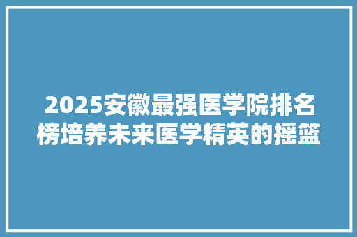 2025安徽最强医学院排名榜培养未来医学精英的摇篮