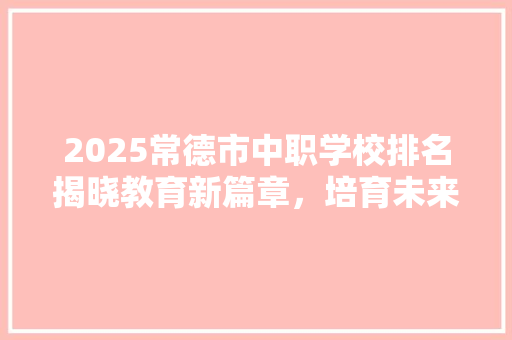 2025常德市中职学校排名揭晓教育新篇章，培育未来之星