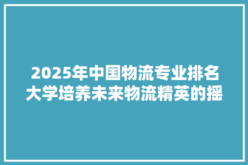 2025年中国物流专业排名大学培养未来物流精英的摇篮