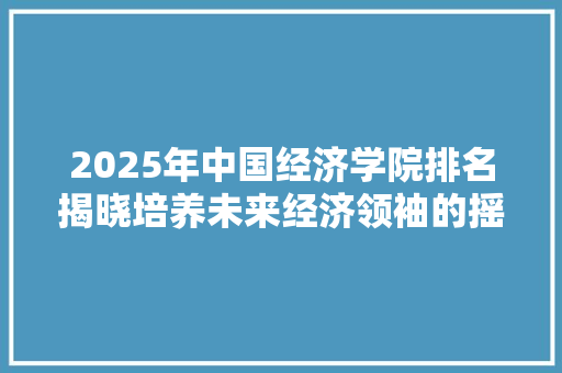2025年中国经济学院排名揭晓培养未来经济领袖的摇篮