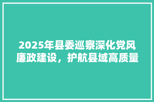 2025年县委巡察深化党风廉政建设，护航县域高质量发展