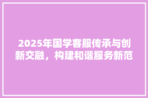 2025年国学客服传承与创新交融，构建和谐服务新范式