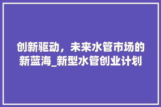 创新驱动，未来水管市场的新蓝海_新型水管创业计划详细介绍