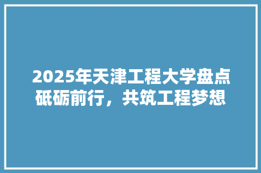 2025年天津工程大学盘点砥砺前行，共筑工程梦想