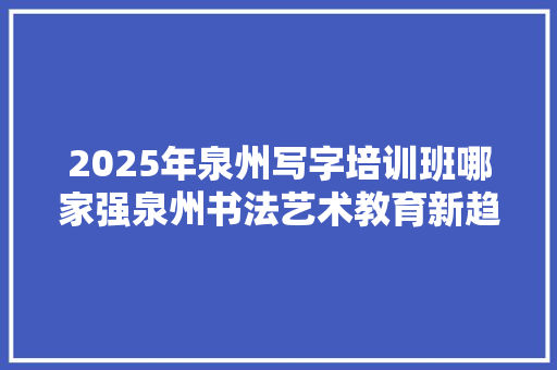 2025年泉州写字培训班哪家强泉州书法艺术教育新趋势