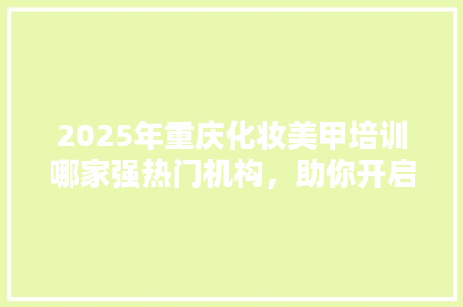 2025年重庆化妆美甲培训哪家强热门机构，助你开启美丽事业！