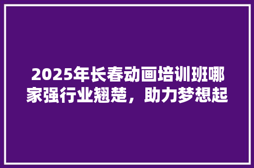2025年长春动画培训班哪家强行业翘楚，助力梦想起航