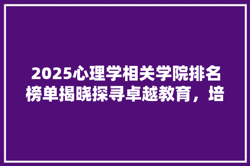 2025心理学相关学院排名榜单揭晓探寻卓越教育，培养未来心理精英