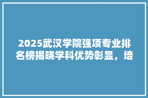 2025武汉学院强项专业排名榜揭晓学科优势彰显，培养未来人才