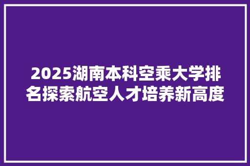 2025湖南本科空乘大学排名探索航空人才培养新高度