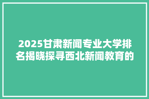 2025甘肃新闻专业大学排名揭晓探寻西北新闻教育的璀璨明珠
