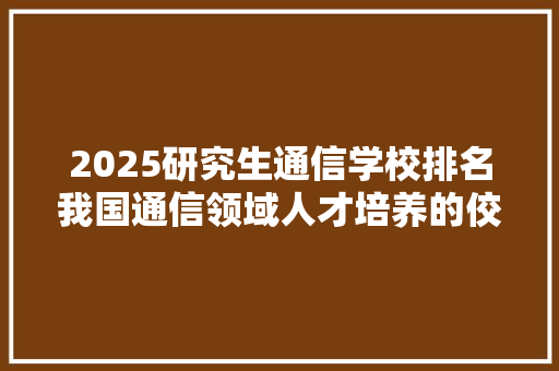 2025研究生通信学校排名我国通信领域人才培养的佼佼者