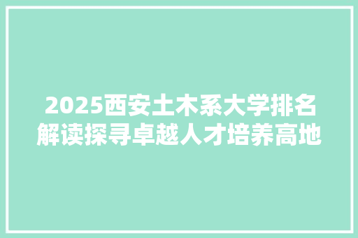 2025西安土木系大学排名解读探寻卓越人才培养高地