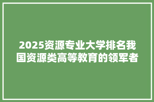 2025资源专业大学排名我国资源类高等教育的领军者