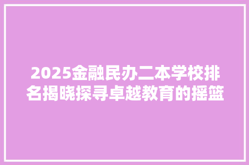2025金融民办二本学校排名揭晓探寻卓越教育的摇篮