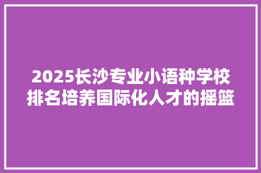 2025长沙专业小语种学校排名培养国际化人才的摇篮