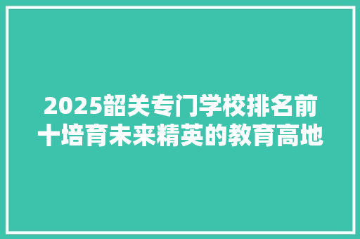 2025韶关专门学校排名前十培育未来精英的教育高地