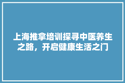 上海推拿培训探寻中医养生之路，开启健康生活之门