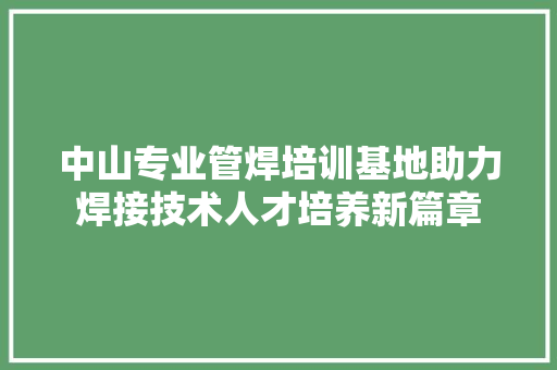 中山专业管焊培训基地助力焊接技术人才培养新篇章