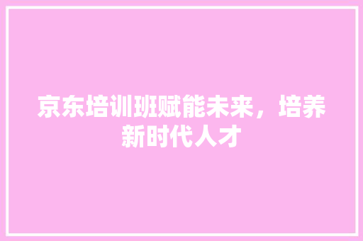京东培训班赋能未来，培养新时代人才